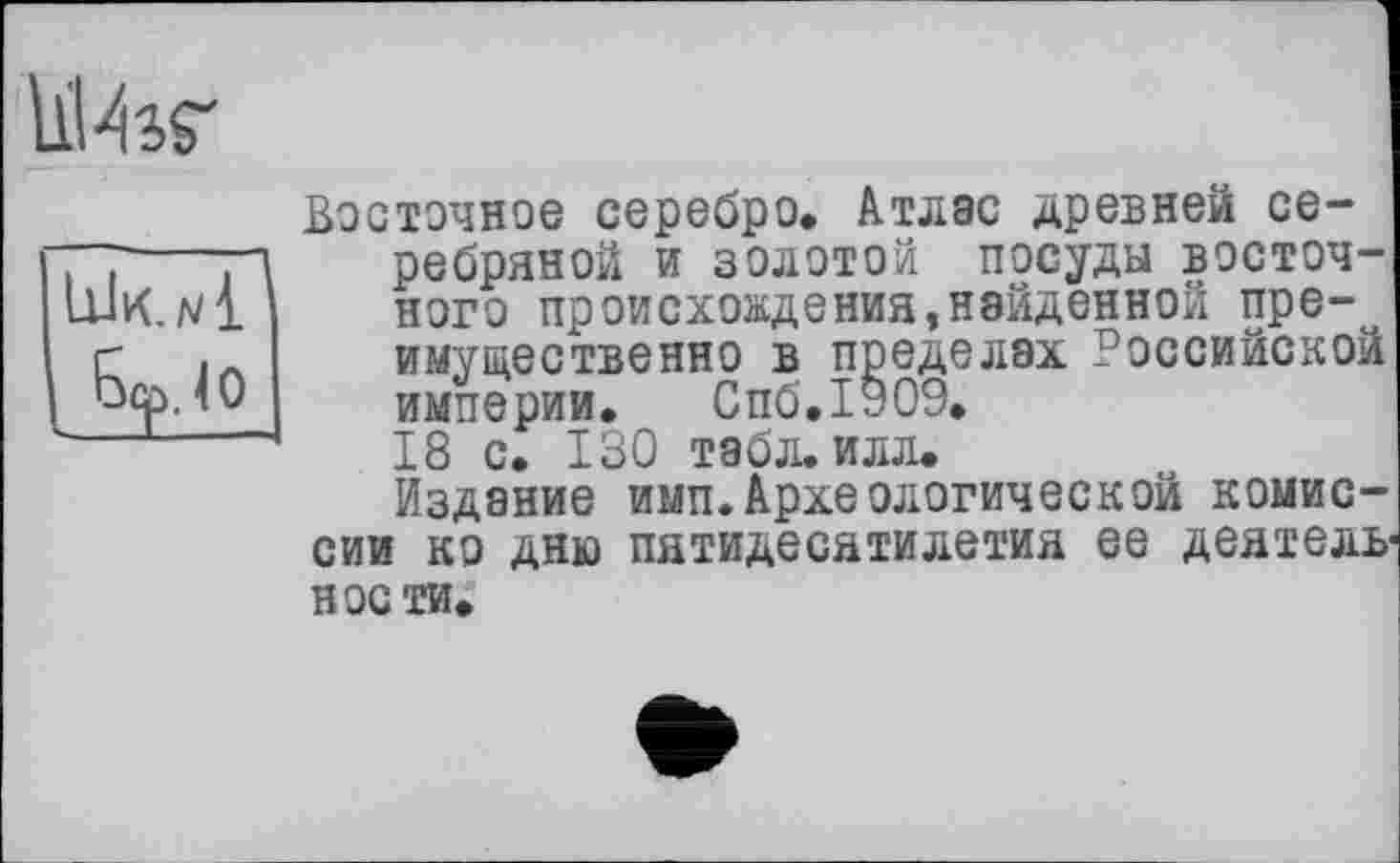 ﻿ІїИаг
Восточное серебро. Атлас древней се-77-----П	ребряной и золотой посуды восточ-
ШО1	ного происхождения,найденной пре-
г	.Л	имущественно в пределах Российской
<0	империи. Спб.ІУОи.
18 с. 130 табл. илл.
Издание имп.Археологической комиссии ко дню пятидесятилетия ее деятель нос ти.